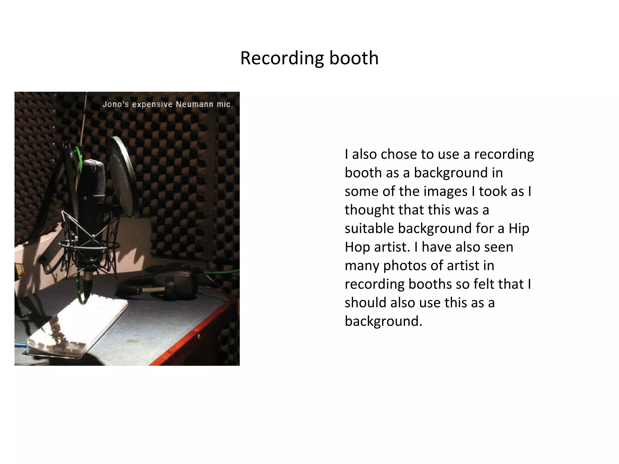 Recording booth I also chose to use a recording booth as a background in some of the images I took as I thought that this was a suitable background for a Hip Hop artist. I have also seen many photos of artist in recording booths so felt that I should also use this as a background. 