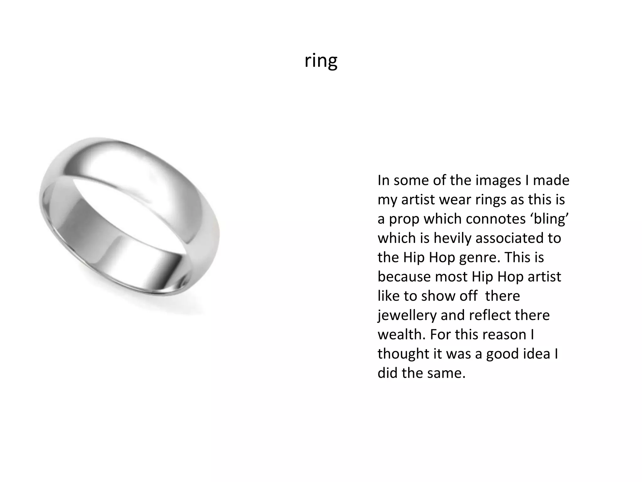 ring In some of the images I made my artist wear rings as this is a prop which connotes ‘bling’ which is hevily associated to the Hip Hop genre. This is because most Hip Hop artist like to show off  there jewellery and reflect there wealth. For this reason I thought it was a good idea I did the same. 