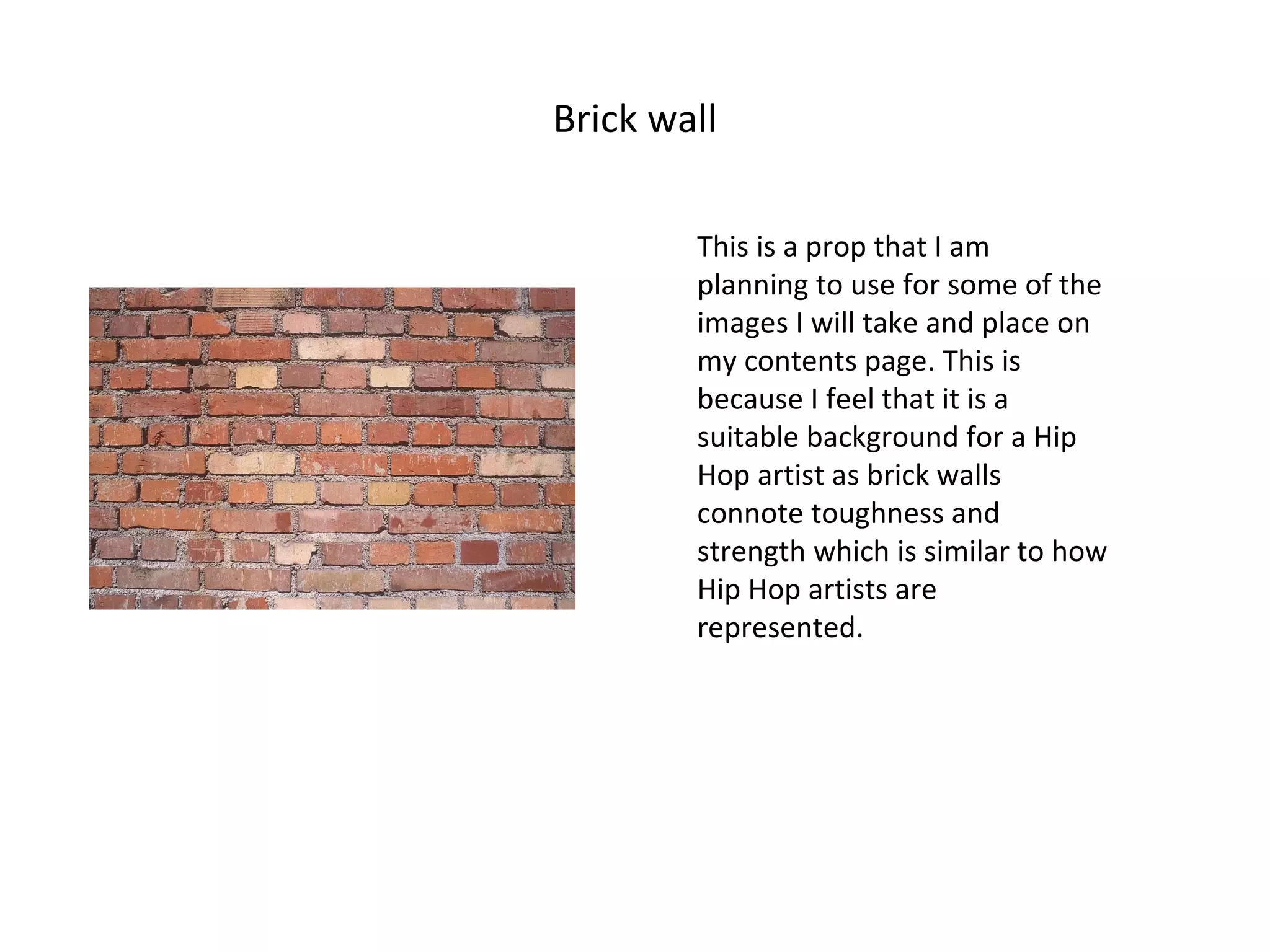 Brick wall This is a prop that I am planning to use for some of the images I will take and place on my contents page. This is because I feel that it is a suitable background for a Hip Hop artist as brick walls connote toughness and strength which is similar to how Hip Hop artists are represented. 