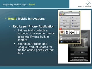 Integrating Mobile Apps >  Retail Retail : Mobile Innovations Red Laser iPhone Application Automatically detects a barcode on consumer goods using the iPhone built-in camera Searches Amazon and Google Product Search for the top online prices for that item 