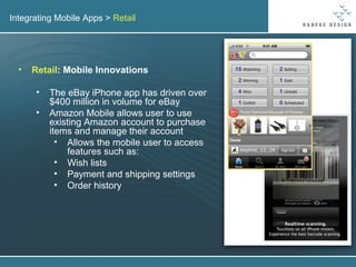Integrating Mobile Apps >  Retail Retail : Mobile Innovations The eBay iPhone app has driven over $400 million in volume for eBay Amazon Mobile allows user to use existing Amazon account to purchase items and manage their account Allows the mobile user to access features such as: Wish lists Payment and shipping settings Order history 