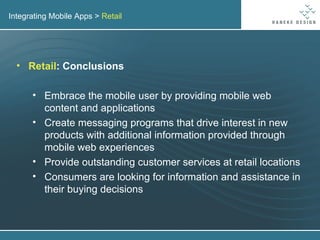 Integrating Mobile Apps >  Retail Retail : Conclusions Embrace the mobile user by providing mobile web content and applications Create messaging programs that drive interest in new products with additional information provided through mobile web experiences Provide outstanding customer services at retail locations Consumers are looking for information and assistance in their buying decisions 