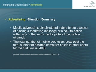 Integrating Mobile Apps >  Advertising Advertising ; Situation Summary Mobile advertising, simply stated, refers to the practice of placing a marketing message or a call- to-action within any of the many media paths of the mobile channel. The total number of mobile web users grew past the total number of desktop computer based internet users for the first time in 2008 (source: International Telecommunications Union, Oct 2009) 