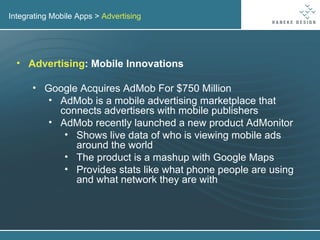 Integrating Mobile Apps >  Advertising Advertising : Mobile Innovations Google Acquires AdMob For $750 Million AdMob is a mobile advertising marketplace that connects advertisers with mobile publishers AdMob recently launched a new product AdMonitor  Shows live data of who is viewing mobile ads around the world The product is a mashup with Google Maps Provides stats like what phone people are using and what network they are with 