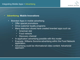 Integrating Mobile Apps >  Advertising Advertising : Mobile Innovations Branded Apps in mobile advertising Offer special promotions Drive customer loyalty programs Many television shows have created branded apps such as: American idol Food network Discovery channel In-application advertising possible with this model Example: Williams Sonoma advertising within the Food Network application. Advertising could be informational video content. Advertorial approach. 