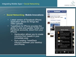 Integrating Mobile Apps >  Social Networking Social Networking : Mobile Innovations Latest version of Facebook iPhone application allows for things like video uploads. TweetDeck for iPhone provides the ability to view and update Twitter and Facebook accounts, direct from your iPhone. Geolocation allows you to create columns from tweets in your immediate area Sync existing TweetDeck columns between your desktop and iPhone. 
