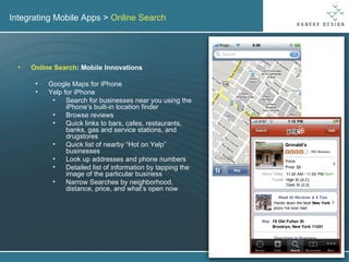 Integrating Mobile Apps >  Online Search Online Search : Mobile Innovations Google Maps for iPhone Yelp for iPhone Search for businesses near you using the iPhone’s built-in location finder Browse reviews Quick links to bars, cafes, restaurants, banks, gas and service stations, and drugstores Quick list of nearby “Hot on Yelp” businesses Look up addresses and phone numbers Detailed list of information by tapping the image of the particular business Narrow Searches by neighborhood, distance, price, and what’s open now 