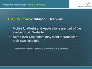 Integrating Mobile Apps >  B2B Commerce B2B Commerce : Situation Overview Mobile UI (Web) and Applications are part of the evolving B2B Website Some B2B Customers may want to transact of their own schedule. (Brian Walker, Forrester Research, Key Trends in B2B eCommerce) 