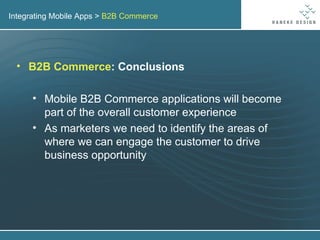 Integrating Mobile Apps >  B2B Commerce B2B Commerce : Conclusions Mobile B2B Commerce applications will become part of the overall customer experience As marketers we need to identify the areas of where we can engage the customer to drive business opportunity 