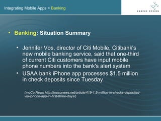 Integrating Mobile Apps >  Banking Banking : Situation Summary Jennifer Vos, director of Citi Mobile, Citibank's new mobile banking service, said that one-third of current Citi customers have input mobile phone numbers into the bank's alert system USAA bank iPhone app processes $1.5 million in check deposits since Tuesday (moCo News http://moconews.net/article/419-1.5-million-in-checks-deposited-via-iphone-app-in-first-three-days/) 