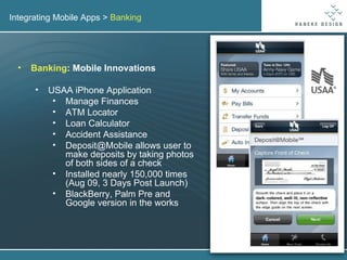 Integrating Mobile Apps >  Banking Banking : Mobile Innovations USAA iPhone Application Manage Finances ATM Locator Loan Calculator Accident Assistance Deposit@Mobile allows user to make deposits by taking photos of both sides of a check Installed nearly 150,000 times (Aug 09, 3 Days Post Launch) BlackBerry, Palm Pre and Google version in the works 