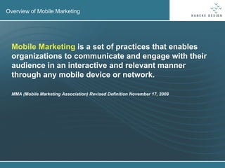 Overview of Mobile Marketing Mobile Marketing  is a set of practices that enables organizations to communicate and engage with their audience in an interactive and relevant manner through any mobile device or network. MMA (Mobile Marketing Association) Revised Definition November 17, 2009 