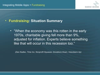 Integrating Mobile Apps >  Fundraising Fundraising : Situation Summary “ When the economy was this rotten in the early 1970s, charitable giving fell more than 9%, adjusted for inflation. Experts believe something like that will occur in this recession too.” (Dan Kadlec, Time Inc, Nonprofit Squeeze: Donations Down, Volunteers Up) 