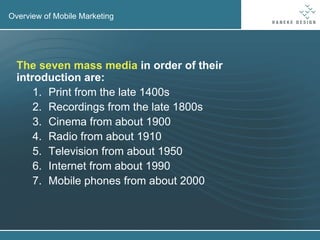 Overview of Mobile Marketing The seven mass media  in order of their introduction are: Print from the late 1400s Recordings from the late 1800s Cinema from about 1900 Radio from about 1910 Television from about 1950 Internet from about 1990 Mobile phones from about 2000 