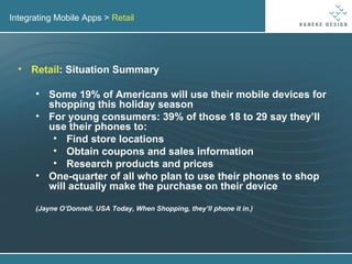 Integrating Mobile Apps >  Retail Retail : Situation Summary Some 19% of Americans will use their mobile devices for shopping this holiday season For young consumers: 39% of those 18 to 29 say they’ll use their phones to: Find store locations Obtain coupons and sales information Research products and prices One-quarter of all who plan to use their phones to shop will actually make the purchase on their device (Jayne O’Donnell, USA Today, When Shopping, they’ll phone it in.) 