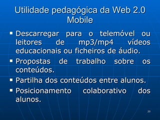 Utilidade pedagógica da Web 2.0 Mobile Descarregar para o telemóvel ou leitores de mp3/mp4 vídeos educacionais ou ficheiros de áudio. Propostas de trabalho sobre os conteúdos. Partilha dos conteúdos entre alunos. Posicionamento colaborativo dos alunos. 