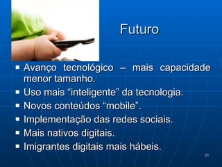 Futuro Avanço tecnológico – mais capacidade menor tamanho. Uso mais “inteligente” da tecnologia. Novos conteúdos “mobile”. Implementação das redes sociais. Mais nativos digitais. Imigrantes digitais mais hábeis. 