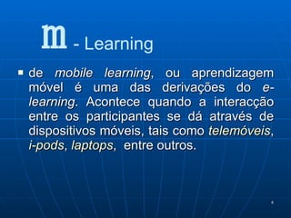de  mobile learning , ou aprendizagem móvel é uma das derivações do  e-learning . Acontece quando a interacção entre os participantes se dá através de dispositivos móveis, tais como  telemóveis ,  i-pods ,  laptops ,  entre outros.  m  - Learning 