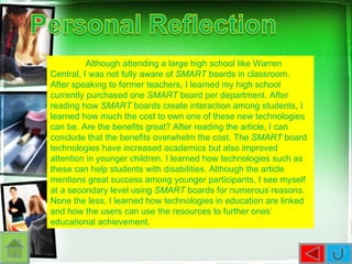 Although attending a large high school like Warren Central, I was not fully aware of  SMART  boards in classroom. After speaking to former teachers, I learned my high school currently purchased one  SMART  board per department. After reading how  SMART  boards create interaction among students, I learned how much the cost to own one of these new technologies can be. Are the benefits great? After reading the article, I can conclude that the benefits overwhelm the cost. The  SMART  board technologies have increased academics but also improved attention in younger children. I learned how technologies such as these can help students with disabilities. Although the article mentions great success among younger participants, I see myself at a secondary level using  SMART  boards for numerous reasons. None the less, I learned how technologies in education are linked and how the users can use the resources to further ones’ educational achievement.  
