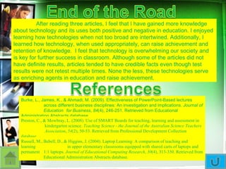 After reading three articles, I feel that I have gained more knowledge about technology and its uses both positive and negative in education. I enjoyed learning how technologies when not too broad are intertwined. Additionally, I learned how technology, when used appropriately, can raise achievement and retention of knowledge.  I feel that technology is overwhelming our society and is key for further success in classroom. Although some of the articles did not have definite results, articles tended to have credible facts even though test results were not retest multiple times. None the less, these technologies serve as enriching agents in education and raise achievement.  Burke, L., James, K., & Ahmadi, M. (2009). Effectiveness of PowerPoint-Based lectures  across different business disciplines: An investigation and implications.  Journal of  Education  for Business ,  84 (4), 246-251. Retrieved from Educational  Administration Abstracts database. Preston, C., & Mowbray, L. (2008). Use of SMART Boards for teaching, learning and assessment in  kindergarten science.  Teaching Science - the Journal of the Australian Science Teachers  Association ,  54 (2), 50-53. Retrieved from Professional Development Collection database. Russell, M., Bebell, D., & Higgins, J. (2004). Laptop Learning: A comparison of teaching and learning  in upper elementary classrooms equipped with shared carts of laptops and permanent  1:1 laptops.  Journal of Educational Computing Research ,  30 (4), 313-330. Retrieved from  Educational Administration Abstracts database. 