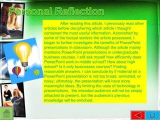 After reading this article, I previously read other articles before deciphering which article I thought contained the most useful information. Astonished by some of the factual statistic the article possessed, I began to further investigate the benefits of PowerPoint presentations in classroom. Although the article mainly mentions PowerPoint presentations in undergraduate business courses, I still ask myself how efficiently does PowerPoint work in middle school? How about high school? Is it only businesses courses? Finding reasonable answers, I can conclude by if material on a PowerPoint presentation is not too broad, animated, or noisy; ultimately, the presentation will have more meaningful ideas. By limiting the uses of technology in presentations,  the intended audience will not be simply attracted to present, but the audience’s previous knowledge will be enriched.  