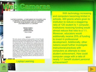 Laptop Learning With technology increasing and computers becoming limited in schools, 400 grants where given to institution to reduce a staggering ratio of 125 student to 1 computer. Institutions receiving funding would almost reduce that ratio to a 1:1. Moreover, educators would additionally receive 25% of funding to invest in professional development. Additionally, other nations would further investigate instructional practices with computers as attempts to raise student achievement. How could computer usage with a ratio of nearly 1:1 benefit student personal achievement? 