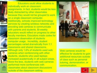 Web cameras would be effective for students to gain additional resources outside of class such as personal tutoring, demonstration, or communication.  Educators could allow students to individually work on classroom assignments. In fact, students would be less likely distracted by other classmates because they would not be grouped to work on a single classroom computer. Additionally, schools improved technology services by creating wireless networks and providing web cameras to communicate with parents and students. Bi-weekly educators would reflect on progress to other faculty members. Educators made codes for classroom observation of students computer usage.  Incredibly, student percentages varied dramatically from 1:1 classrooms and shared classrooms. Although only 1.6% of students used web cameras when conferencing with other students, students who used laptops increased academically in all subject areas. None the less, students with web cameras performed more conferences with classmates about classroom discussions outside of the classroom setting. 