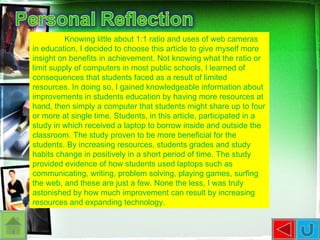 Knowing little about 1:1 ratio and uses of web cameras in education, I decided to choose this article to give myself more insight on benefits in achievement. Not knowing what the ratio or limit supply of computers in most public schools, I learned of consequences that students faced as a result of limited resources. In doing so, I gained knowledgeable information about improvements in students education by having more resources at hand, then simply a computer that students might share up to four or more at single time. Students, in this article, participated in a study in which received a laptop to borrow inside and outside the classroom. The study proven to be more beneficial for the students. By increasing resources, students grades and study habits change in positively in a short period of time. The study provided evidence of how students used laptops such as communicating, writing, problem solving, playing games, surfing the web, and these are just a few. None the less, I was truly astonished by how much improvement can result by increasing resources and expanding technology.  