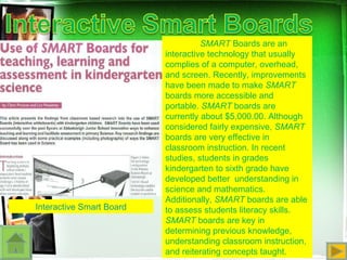 Interactive Smart Board SMART  Boards are an interactive technology that usually complies of a computer, overhead, and screen. Recently, improvements have been made to make  SMART  boards more accessible and portable.  SMART  boards are currently about $5,000.00. Although considered fairly expensive,  SMART  boards are very effective in classroom instruction. In recent studies, students in grades kindergarten to sixth grade have developed better  understanding in science and mathematics. Additionally,  SMART  boards are able to assess students literacy skills.  SMART  boards are key in determining previous knowledge, understanding classroom instruction, and reiterating concepts taught. 