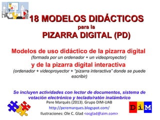 18 MODELOS DIDÁCTICOS
para la
PIZARRA DIGITAL (PD)
Pere Marquès (2013). Grupo DIM-UAB
http://peremarques.blogspot.com/
Ilustraciones: Ole C. Glad ocglad@aim.com
Manual ilustrado patrocinado por CASIO
(formada por un ordenador + un video proyector)
Se incluyen actividades para pizarra digital interactiva (PDI)
lector de documentos y sistemas electrónicos de votación.
 
