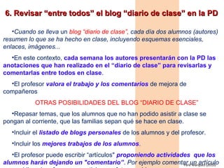 • Cuando se lleva un blog “diario de clase”, cada día dos alumnos (autores)
resumen lo que se ha hecho en clase, incluyendo esquemas esenciales,
enlaces, imágenes...
• En este contexto, cada semana los autores presentarán con la PD las
anotaciones que han realizado en el “diario de clase” para revisarlas y
comentarlas entre todos en clase.
• El profesor valora el trabajo y los comentarios de mejora de compañeros
OTRAS POSIBILIDADES DEL BLOG “DIARIO DE CLASE”
• Repasar temas, que los alumnos que no han podido asistir a clase se
pongan al corriente, que las familias sepan qué se hace en clase.
• Incluir el listado de blogs personales de los alumnos y del profesor.
• Incluir los mejores trabajos de los alumnos.
• El profesor puede escribir “artículos" proponiendo actividades que los
alumnos harán dejando un "comentario”. Por ejemplo comentar un artículo
que publica el profesor, una noticia, una foto, un vídeo...
Pere Marquès (2010)
 