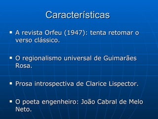 Características  A revista Orfeu (1947): tenta retomar o verso clássico. O regionalismo universal de Guimarães Rosa. Prosa introspectiva de Clarice Lispector. O poeta engenheiro: João Cabral de Melo Neto. 