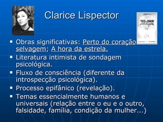 Clarice Lispector Obras significativas:  Perto do coração selvagem ;  A hora da estrela. Literatura intimista de sondagem psicológica. Fluxo de consciência (diferente da introspecção psicológica). Processo epifânico (revelação). Temas essencialmente humanos e universais (relação entre o eu e o outro, falsidade, família, condição da mulher...) 