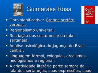 Guimarães Rosa Obra significativa:  Grande sertão: veredas. Regionalismo universal. Recriação dos costumes e da fala sertaneja. Análise psicológica do jagunço do Brasil central. Linguagem formal, coloquial, arcaísmos, neologismos e regional. A criatividade literária parte sempre da fala dos sertanejos, suas expressões, suas particularidades. 