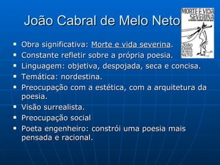 João Cabral de Melo Neto Obra significativa:  Morte e vida severina . Constante refletir sobre a própria poesia. Linguagem: objetiva, despojada, seca e concisa. Temática: nordestina. Preocupação com a estética, com a arquitetura da poesia. Visão surrealista. Preocupação social Poeta engenheiro: constrói uma poesia mais pensada e racional. 