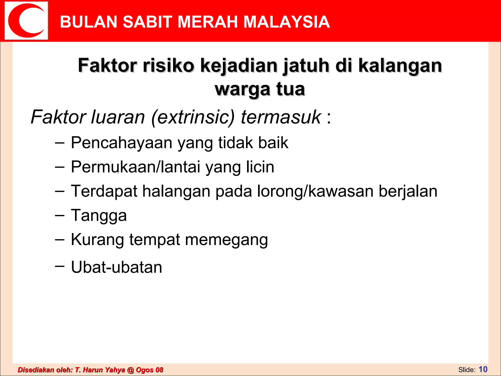 Faktor risiko kejadian jatuh di kalangan warga tua Faktor luaran (extrinsic) termasuk  : Pencahayaan yang tidak baik  Permukaan/lantai yang licin  Terdapat halangan pada lorong/kawasan berjalan  Tangga  Kurang tempat memegang  Ubat-ubatan   
