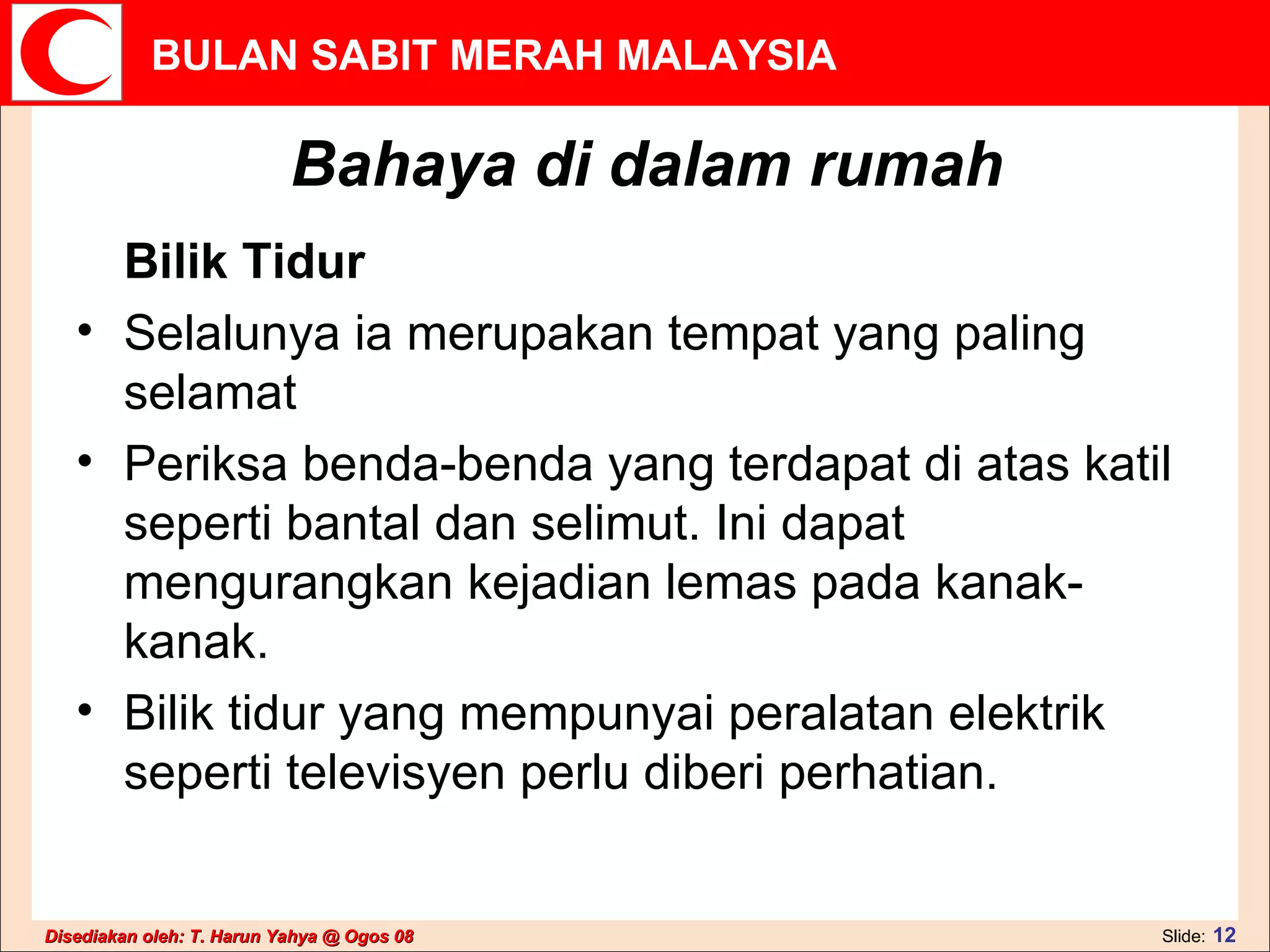 Bahaya di dalam rumah Bilik Tidur  Selalunya ia merupakan tempat yang paling selamat  Periksa benda-benda yang terdapat di atas katil seperti bantal dan selimut. Ini dapat mengurangkan kejadian lemas pada kanak-kanak.  Bilik tidur yang mempunyai peralatan elektrik seperti televisyen perlu diberi perhatian.  