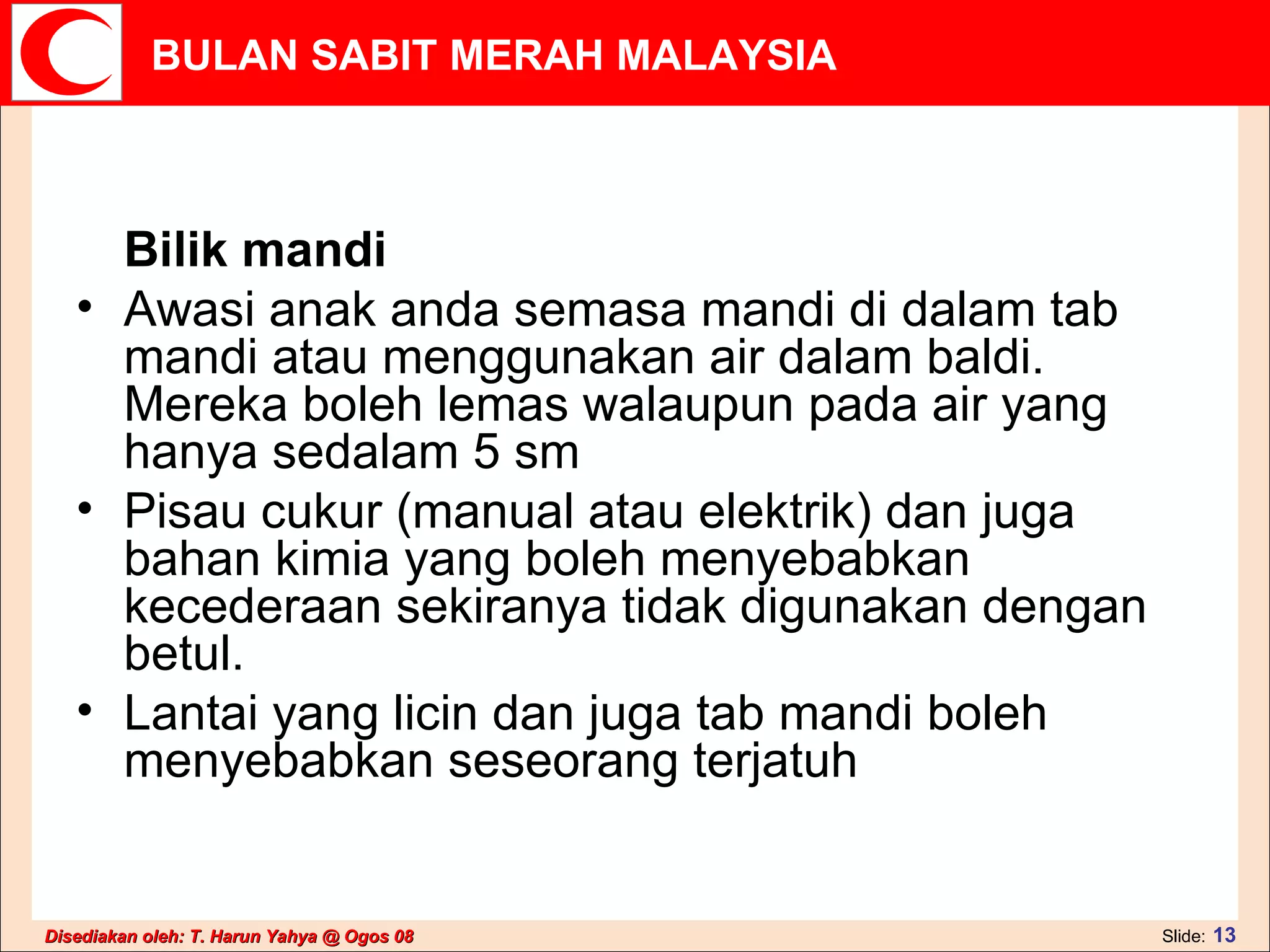 Bilik mandi  Awasi anak anda semasa mandi di dalam tab mandi atau menggunakan air dalam baldi. Mereka boleh lemas walaupun pada air yang hanya sedalam 5 sm  Pisau cukur (manual atau elektrik) dan juga bahan kimia yang boleh menyebabkan kecederaan sekiranya tidak digunakan dengan betul.  Lantai yang licin dan juga tab mandi boleh menyebabkan seseorang terjatuh  