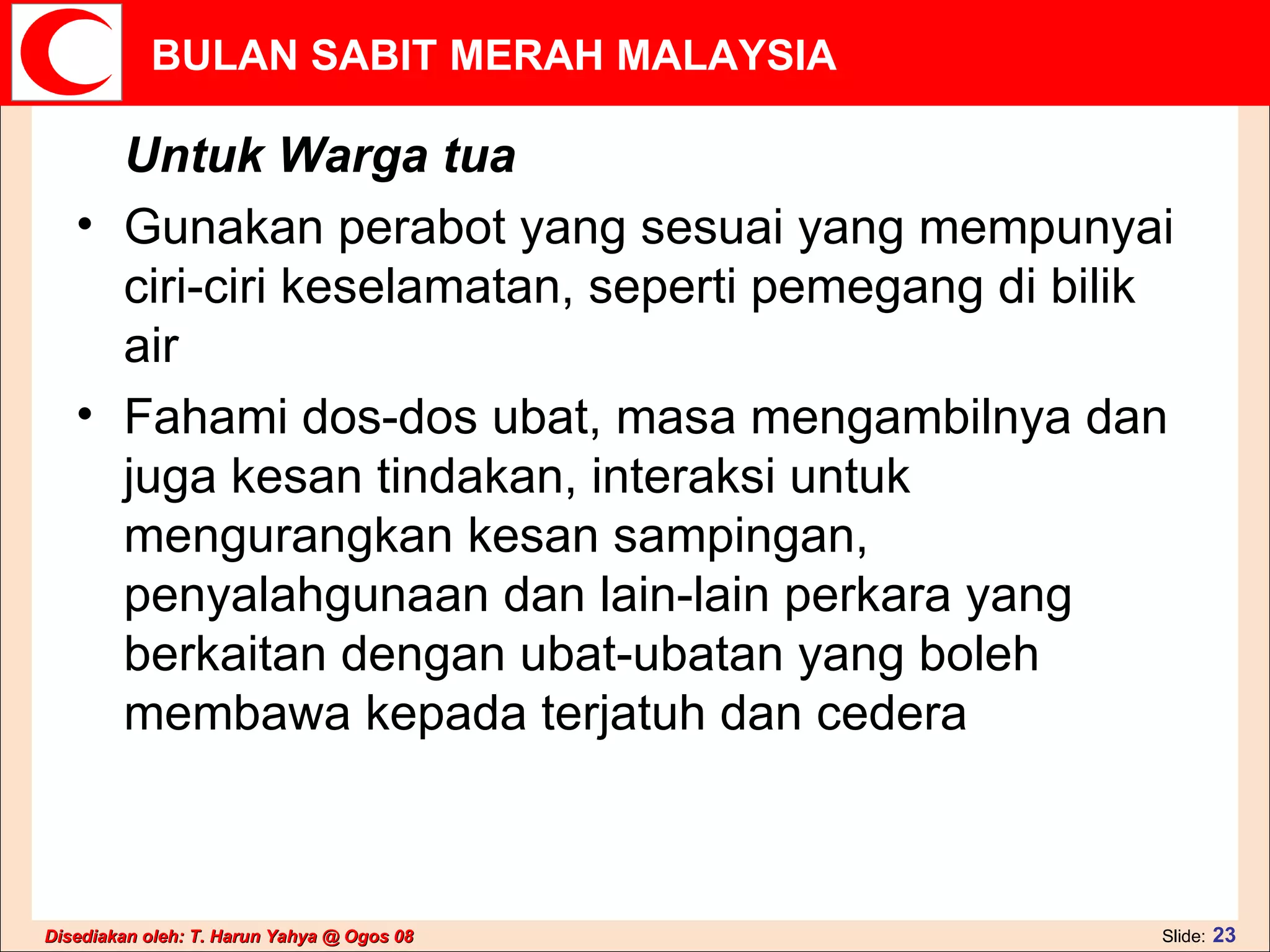 Untuk Warga tua Gunakan perabot yang sesuai yang mempunyai ciri-ciri keselamatan, seperti pemegang di bilik air  Fahami dos-dos ubat, masa mengambilnya dan juga kesan tindakan, interaksi untuk mengurangkan kesan sampingan, penyalahgunaan dan lain-lain perkara yang berkaitan dengan ubat-ubatan yang boleh membawa kepada terjatuh dan cedera  