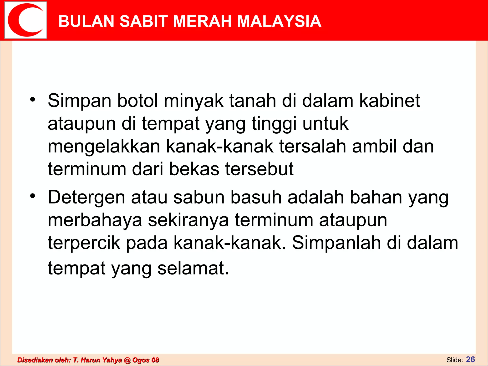 Simpan botol minyak tanah di dalam kabinet ataupun di tempat yang tinggi untuk mengelakkan kanak-kanak tersalah ambil dan terminum dari bekas tersebut  Detergen atau sabun basuh adalah bahan yang merbahaya sekiranya terminum ataupun terpercik pada kanak-kanak. Simpanlah di dalam tempat yang selamat .  