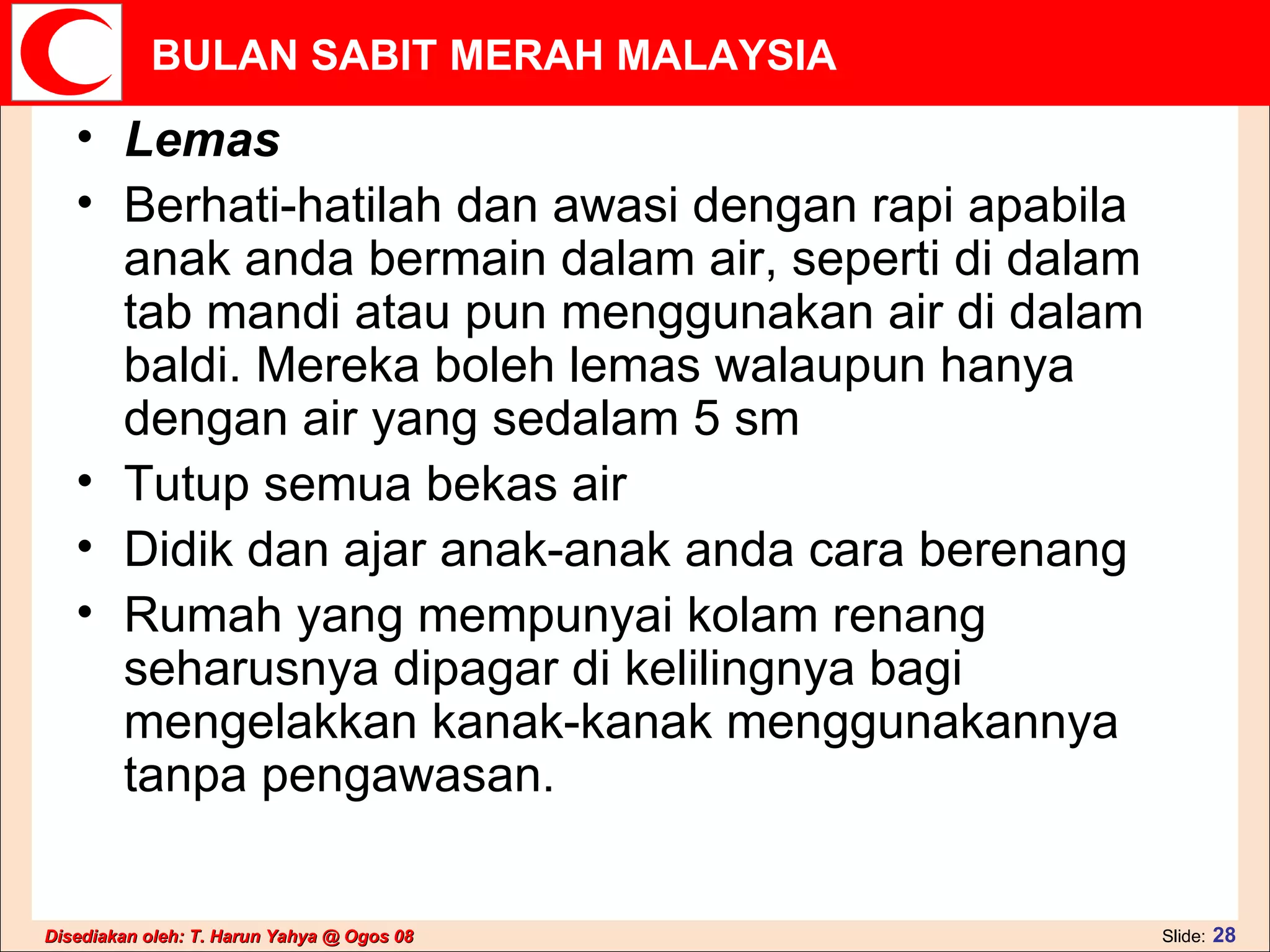Lemas Berhati-hatilah dan awasi dengan rapi apabila anak anda bermain dalam air, seperti di dalam tab mandi atau pun menggunakan air di dalam baldi. Mereka boleh lemas walaupun hanya dengan air yang sedalam 5 sm  Tutup semua bekas air  Didik dan ajar anak-anak anda cara berenang  Rumah yang mempunyai kolam renang seharusnya dipagar di kelilingnya bagi mengelakkan kanak-kanak menggunakannya tanpa pengawasan.  