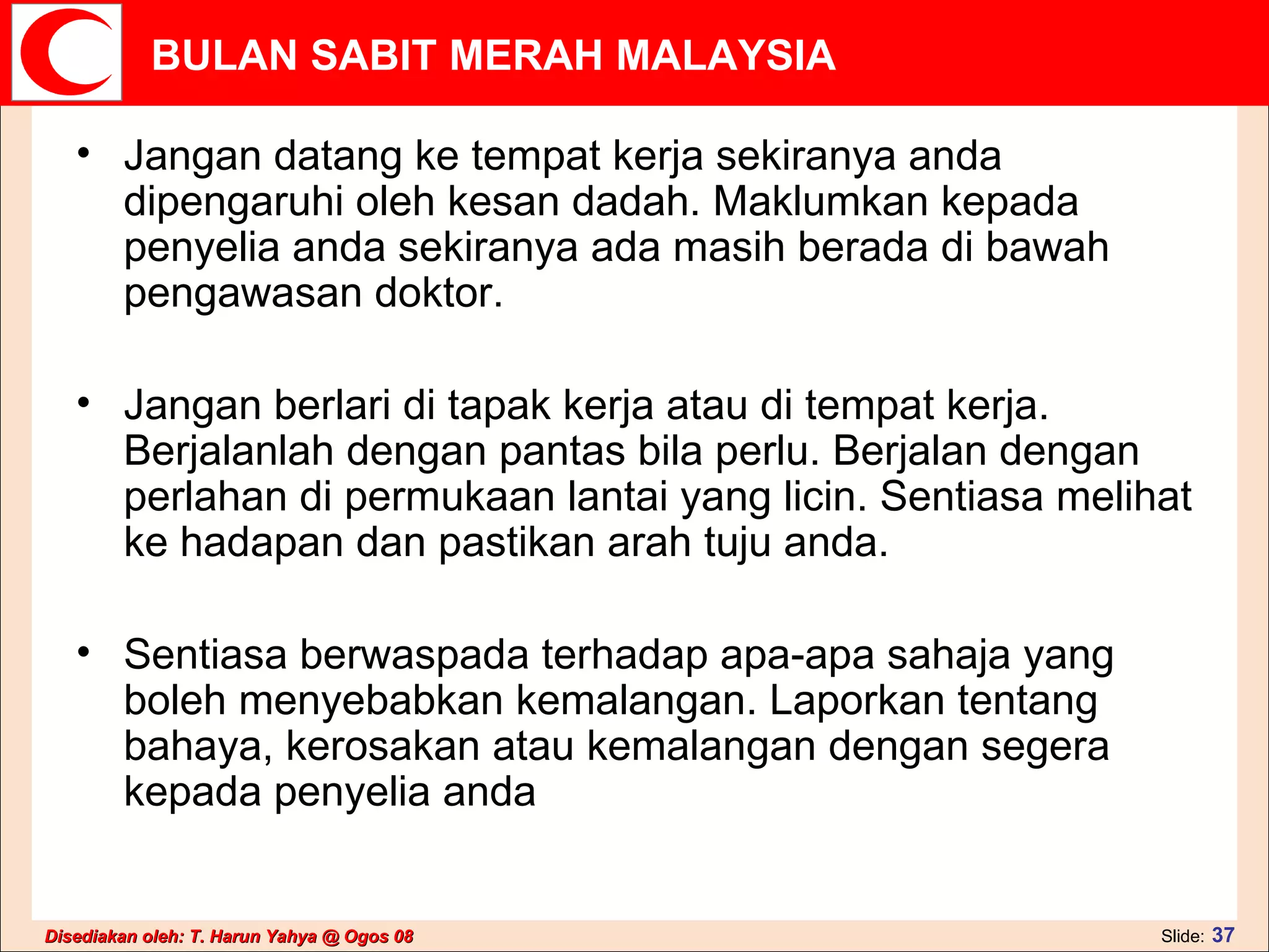 Jangan datang ke tempat kerja sekiranya anda dipengaruhi oleh kesan dadah. Maklumkan kepada penyelia anda sekiranya ada masih berada di bawah pengawasan doktor.   Jangan berlari di tapak kerja atau di tempat kerja. Berjalanlah dengan pantas bila perlu. Berjalan dengan perlahan di permukaan lantai yang licin. Sentiasa melihat ke hadapan dan pastikan arah tuju anda. Sentiasa berwaspada terhadap apa-apa sahaja yang boleh menyebabkan kemalangan. Laporkan tentang bahaya, kerosakan atau kemalangan dengan segera kepada penyelia anda 