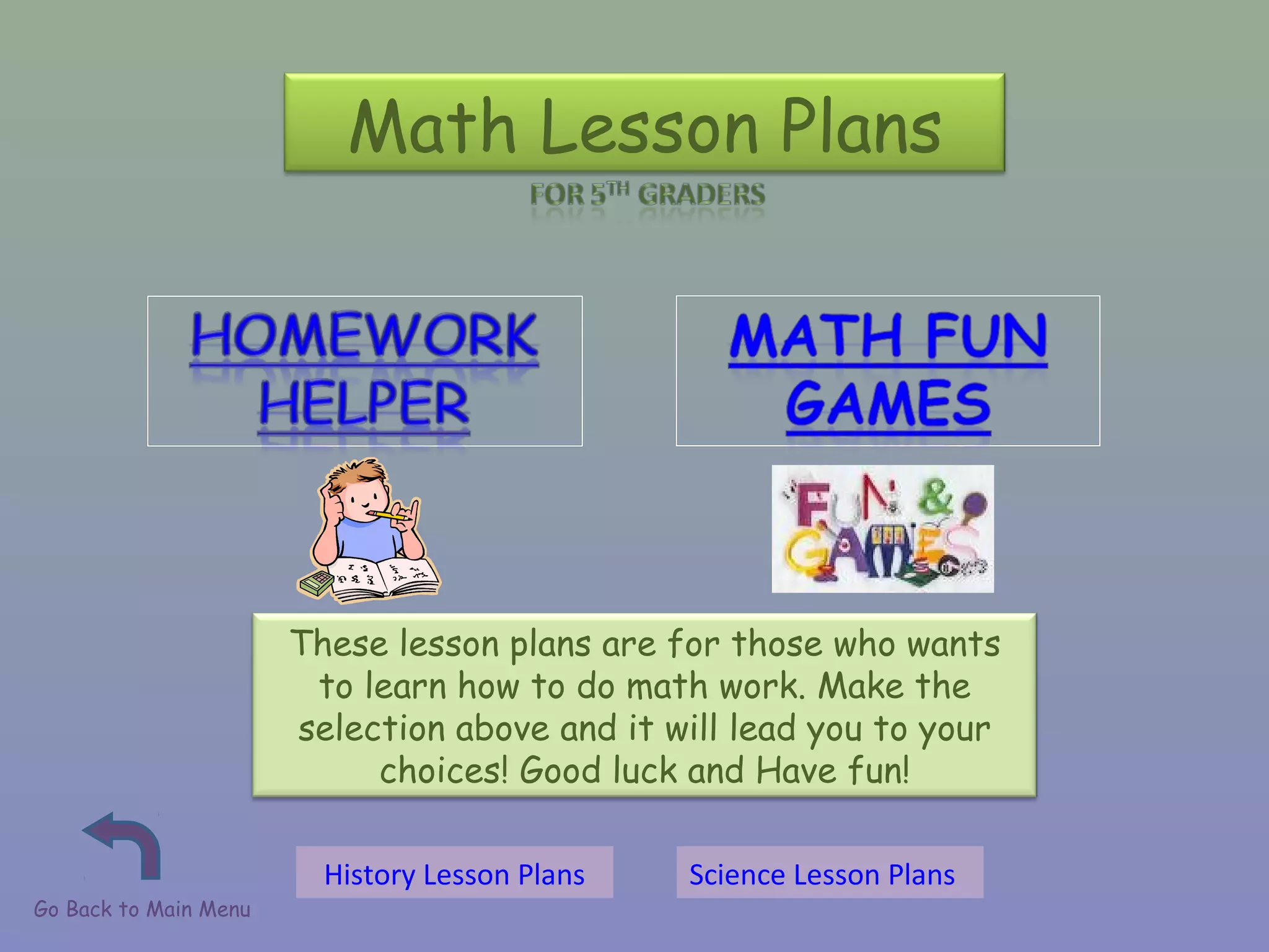 Math Lesson Plans
These lesson plans are for those who wants
to learn how to do math work. Make the
selection above and it will lead you to your
choices! Good luck and Have fun!
Go Back to Main Menu
History Lesson Plans Science Lesson Plans
 