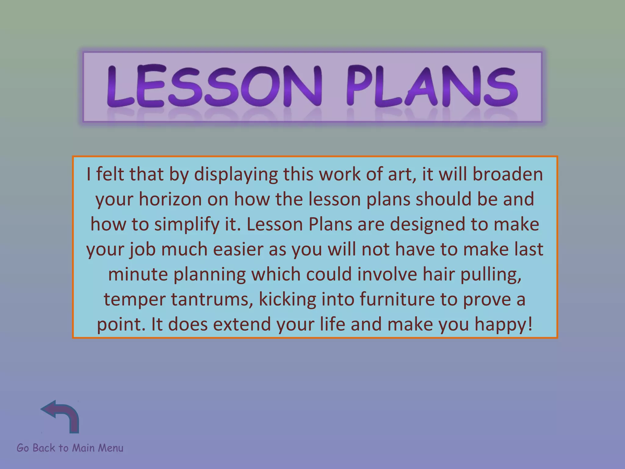 Go Back to Main Menu
I felt that by displaying this work of art, it will broaden
your horizon on how the lesson plans should be and
how to simplify it. Lesson Plans are designed to make
your job much easier as you will not have to make last
minute planning which could involve hair pulling,
temper tantrums, kicking into furniture to prove a
point. It does extend your life and make you happy!
 