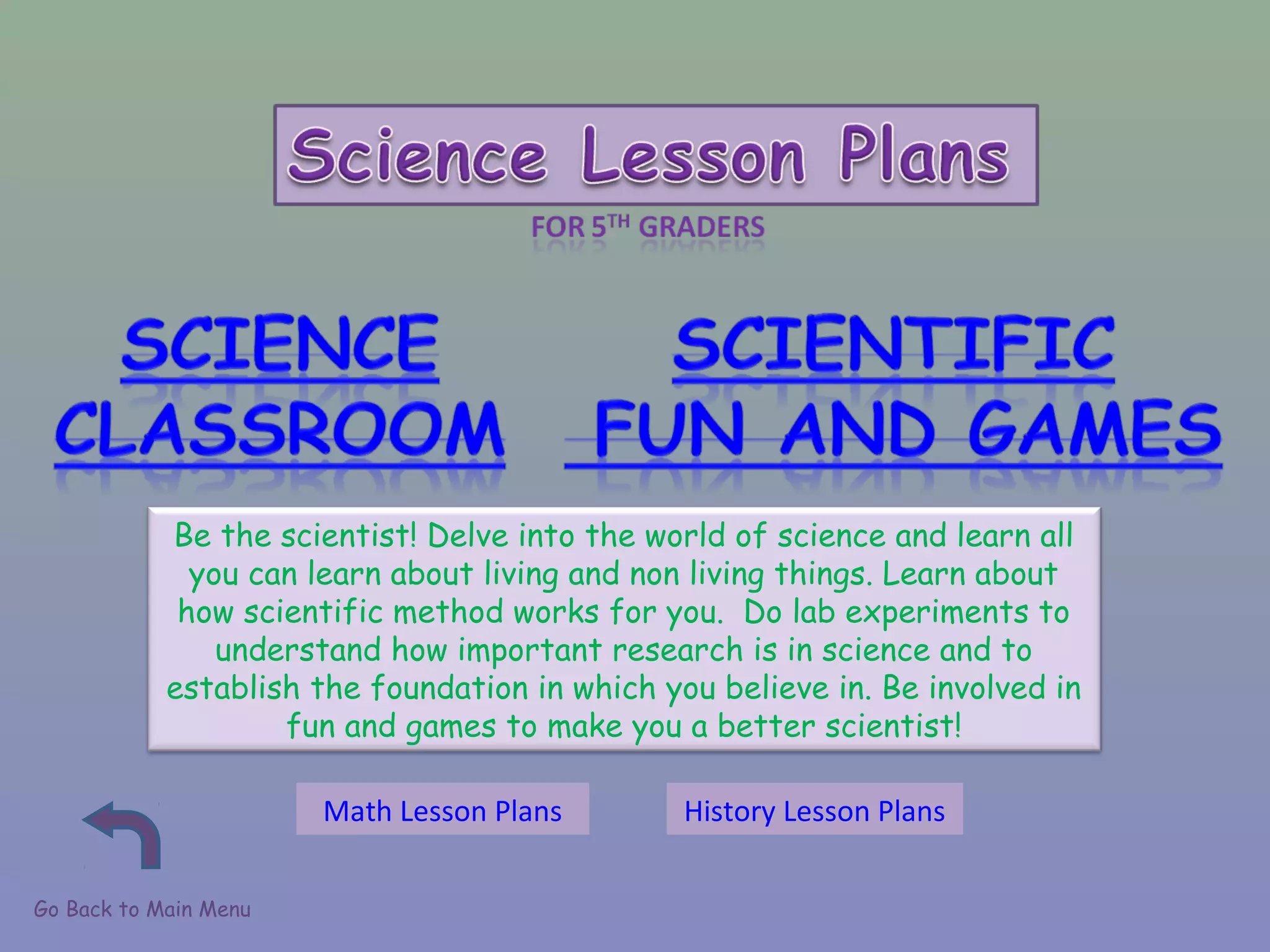 Go Back to Main Menu
Be the scientist! Delve into the world of science and learn all
you can learn about living and non living things. Learn about
how scientific method works for you. Do lab experiments to
understand how important research is in science and to
establish the foundation in which you believe in. Be involved in
fun and games to make you a better scientist!
Math Lesson Plans History Lesson Plans
 