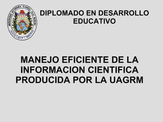 MANEJO EFICIENTE DE LA INFORMACION CIENTIFICA PRODUCIDA POR LA UAGRM DIPLOMADO EN DESARROLLO EDUCATIVO 
