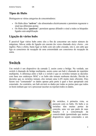 António Teixeira         GR


Tipos de Hubs
Distinguem-se várias categorias de concentradores:

   •   Os Hubs ditos “activos”: são alimentados electricamente e permitem regenerar o
       sinal nas diferentes portas
   •   Os Hubs ditos “passivos”: permitem apenas difundir o sinal a todos os hóspedes
       ligados sem amplificação

Ligação de vários hubs
É possível ligar vários hubs entre eles a fim de concentrar um maior número de
máquinas, fala-se então de ligação em cascata (às vezes chamada daisy chains , em
inglês). Para o efeito, basta ligar os hubs com um cabo cruzado, isto é, um cabo que
liga os conectores de recepção de uma extremidade aos conectores de recepção da
outra.




Switch
Um switch é um dispositivo da camada 2, assim como a bridge. Na verdade, um
switch é chamado de bridge multiporta, assim como um hub é chamado de repetidor
multiporta. A diferença entre o hub e o switch é que os switches tomam as decisões
com base nos endereços MAC e os hubs não tomam nenhuma decisão. Devido às
decisões que os switches tomam, eles tornam uma LAN muito mais eficiente. Eles
fazem isso "comutando" os dados apenas pela porta à qual o host apropriado está
conectado. Ao contrário, um hub enviará os dados por todas as portas para que todos
os hosts tenham que ver e processar (aceitar ou rejeitar) todos os dados.




                                               Os switches, à primeira vista, se
                                               parecem com os hubs. Os hubs e os
                                               switches têm muitas portas de
                                               conexão, uma vez que parte de suas
                                               funções é a concentração da
                                               conectividade (permitindo que muitos
                                               dispositivos sejam conectados a um



                                                                                    3
 