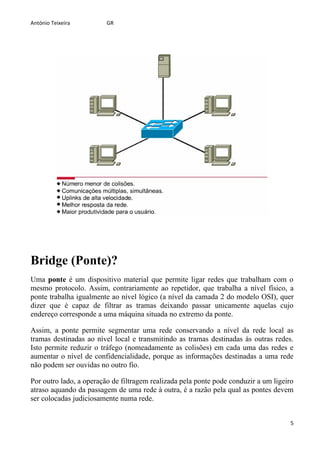 António Teixeira         GR




Bridge (Ponte)?
Uma ponte é um dispositivo material que permite ligar redes que trabalham com o
mesmo protocolo. Assim, contrariamente ao repetidor, que trabalha a nível físico, a
ponte trabalha igualmente ao nível lógico (a nível da camada 2 do modelo OSI), quer
dizer que é capaz de filtrar as tramas deixando passar unicamente aquelas cujo
endereço corresponde a uma máquina situada no extremo da ponte.

Assim, a ponte permite segmentar uma rede conservando a nível da rede local as
tramas destinadas ao nível local e transmitindo as tramas destinadas às outras redes.
Isto permite reduzir o tráfego (nomeadamente as colisões) em cada uma das redes e
aumentar o nível de confidencialidade, porque as informações destinadas a uma rede
não podem ser ouvidas no outro fio.

Por outro lado, a operação de filtragem realizada pela ponte pode conduzir a um ligeiro
atraso aquando da passagem de uma rede à outra, é a razão pela qual as pontes devem
ser colocadas judiciosamente numa rede.


                                                                                      5
 