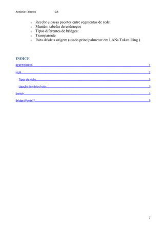 António Teixeira                                GR


                  o     Recebe e passa pacotes entre segmentos de rede
                  o     Mantém tabelas de endereços
                  o     Tipos diferentes de bridges:
                  o     Transparente
                  o     Rota desde a origem (usado principalmente em LANs Token Ring )



INDICE
REPETIDORES......................................................................................................................................................1

HUB.....................................................................................................................................................................2

   Tipos de Hubs..................................................................................................................................................3

   Ligação de vários hubs....................................................................................................................................3

Switch..................................................................................................................................................................3

Bridge (Ponte)?...................................................................................................................................................5




                                                                                                                                                                       7
 