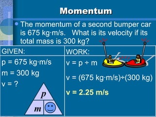 Momentum The momentum of a second bumper car is 675 kg·m/s.  What is its velocity if its total mass is 300 kg?  GIVEN: p = 675 kg·m/s m = 300 kg v = ? WORK : v = p ÷ m  v = (675 kg·m/s)÷(300 kg) v = 2.25 m/s m p v 